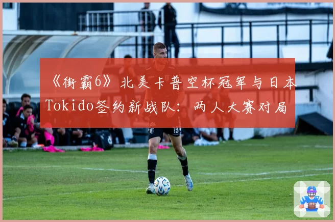 《街霸6》北美卡普空杯冠军与日本Tokido签约新战队:两人大赛对局胜率统计