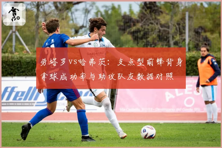 劳塔罗vs哈弗茨：支点型前锋背身拿球成功率与助攻队友数据对照