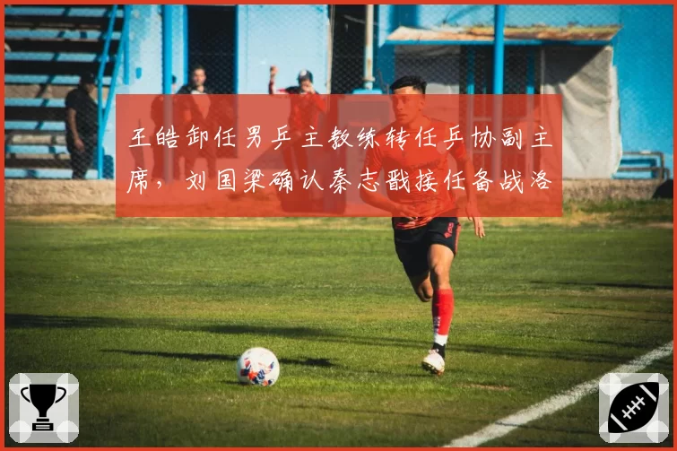 王皓卸任男乒主教练转任乒协副主席，刘国梁确认秦志戬接任备战洛杉矶奥运