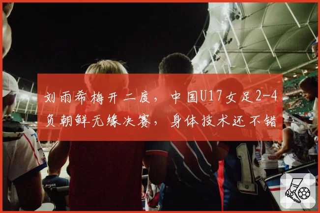 刘雨希梅开二度,中国U17女足2-4负朝鲜无缘决赛,身体技术还不错