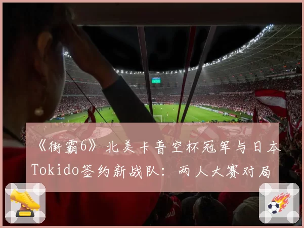 《街霸6》北美卡普空杯冠军与日本Tokido签约新战队：两人大赛对局胜率统计