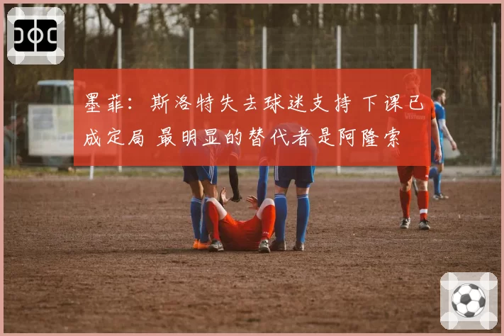 墨菲:斯洛特失去球迷支持 下课已成定局 最明显的替代者是阿隆索