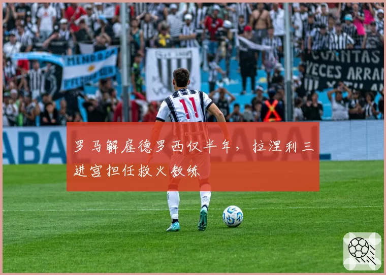 罗马解雇德罗西仅半年,拉涅利三进宫担任救火教练