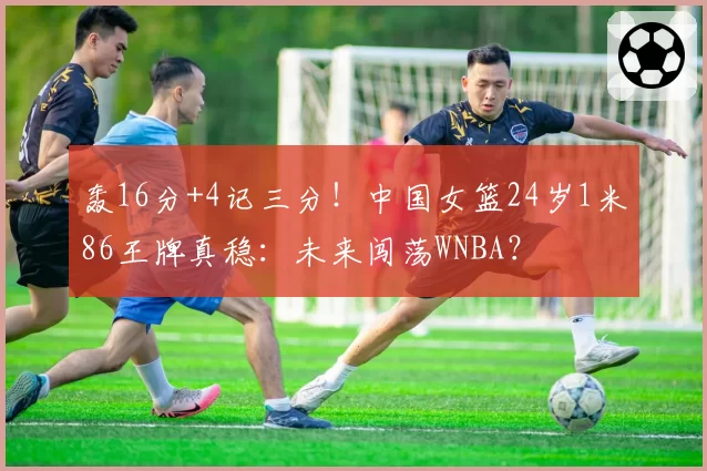轰16分+4记三分!中国女篮24岁1米86王牌真稳:未来闯荡WNBA?