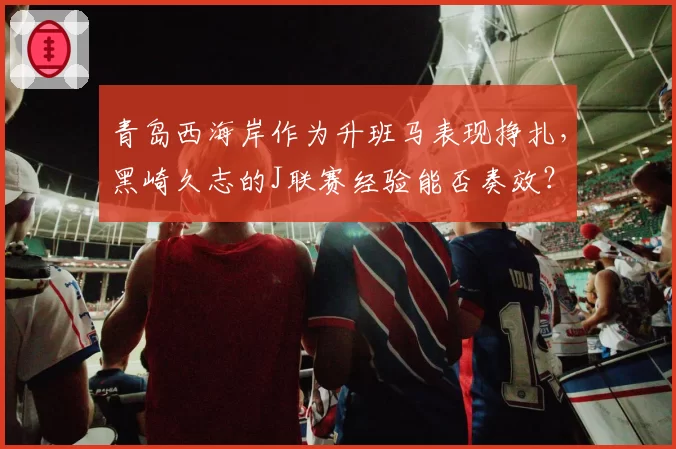 青岛西海岸作为升班马表现挣扎，黑崎久志的J联赛经验能否奏效？