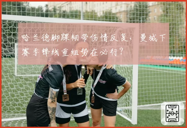 哈兰德脚踝韧带伤情反复,曼城下赛季锋线重组势在必行?