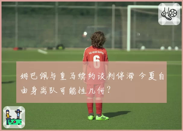 姆巴佩与皇马续约谈判停滞 今夏自由身离队可能性几何？