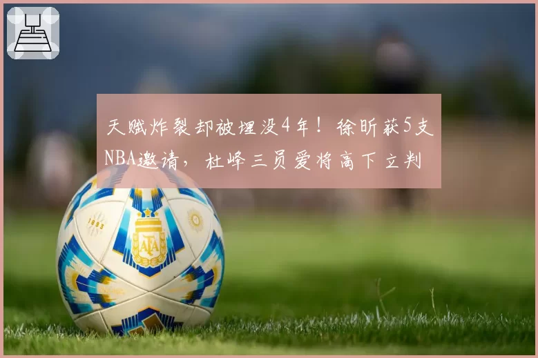 天赋炸裂却被埋没4年！徐昕获5支NBA邀请，杜峰三员爱将高下立判