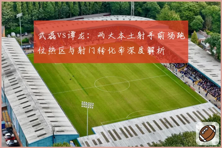武磊vs谭龙：两大本土射手前场跑位热区与射门转化率深度解析