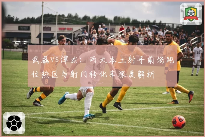 武磊vs谭龙：两大本土射手前场跑位热区与射门转化率深度解析