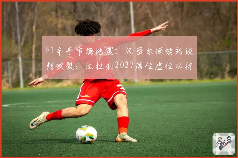 F1车手市场地震：汉密尔顿续约谈判破裂，法拉利2027席位虚位以待