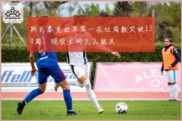 斯瓦泰克世界第一在位周数突破150周,现役女网无人能及