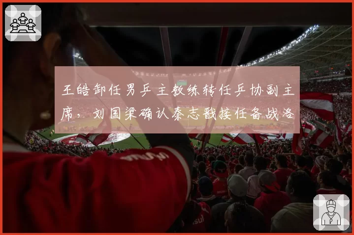 王皓卸任男乒主教练转任乒协副主席，刘国梁确认秦志戬接任备战洛杉矶奥运