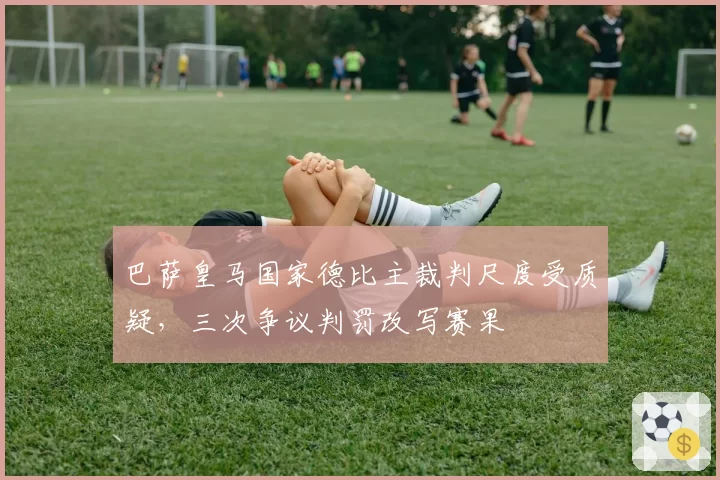 巴萨皇马国家德比主裁判尺度受质疑,三次争议判罚改写赛果
