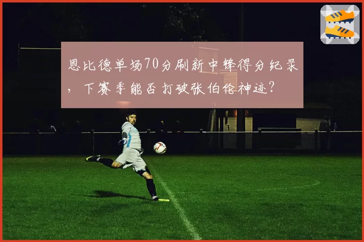 恩比德单场70分刷新中锋得分纪录，下赛季能否打破张伯伦神迹？