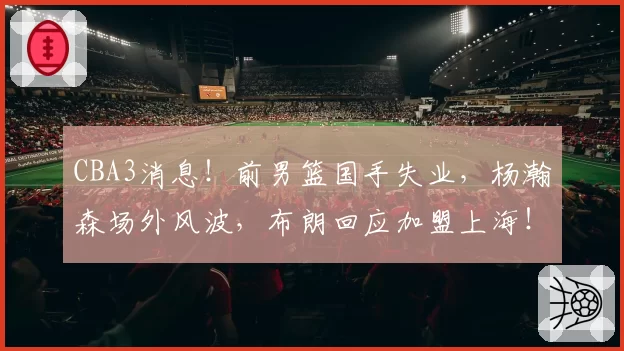 CBA3消息！前男篮国手失业，杨瀚森场外风波，布朗回应加盟上海！