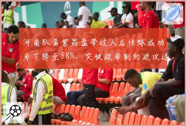河南队黄紫昌盘带过人后传球成功率下降至58%,突破效率制约进攻连贯性