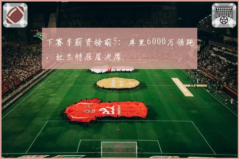 下赛季薪资榜前5:库里6000万领跑,杜兰特屈居次席