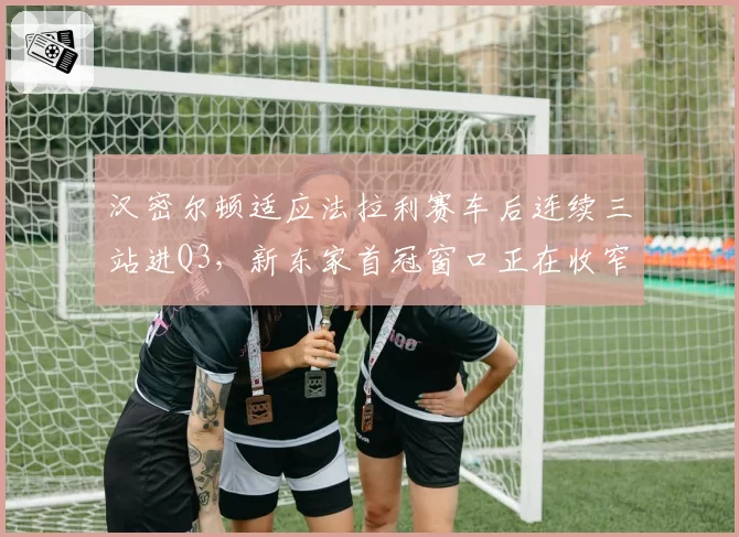汉密尔顿适应法拉利赛车后连续三站进Q3，新东家首冠窗口正在收窄