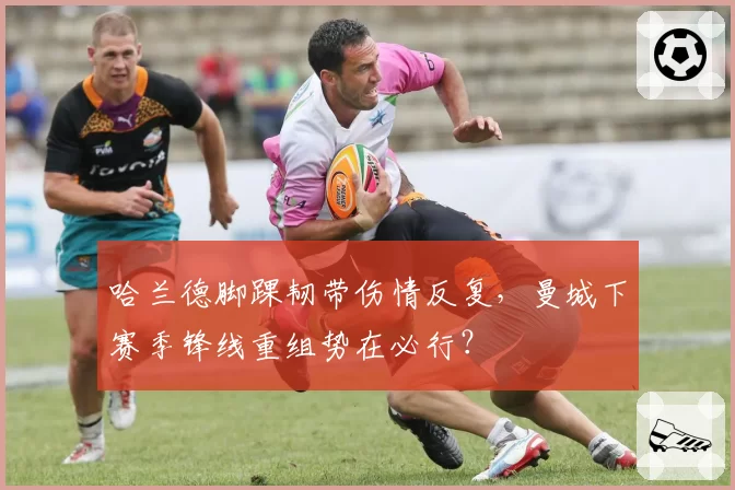 哈兰德脚踝韧带伤情反复,曼城下赛季锋线重组势在必行?