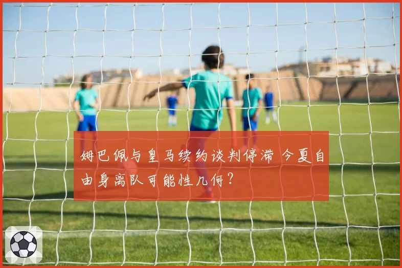 姆巴佩与皇马续约谈判停滞 今夏自由身离队可能性几何？