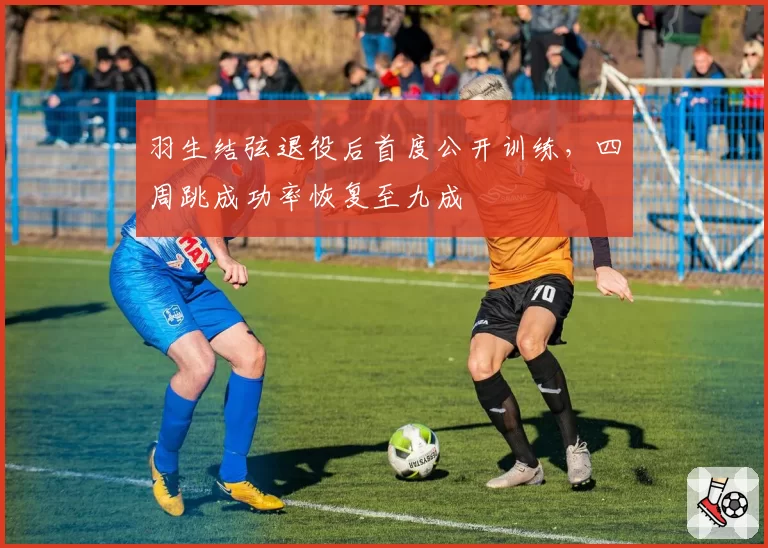 羽生结弦退役后首度公开训练，四周跳成功率恢复至九成