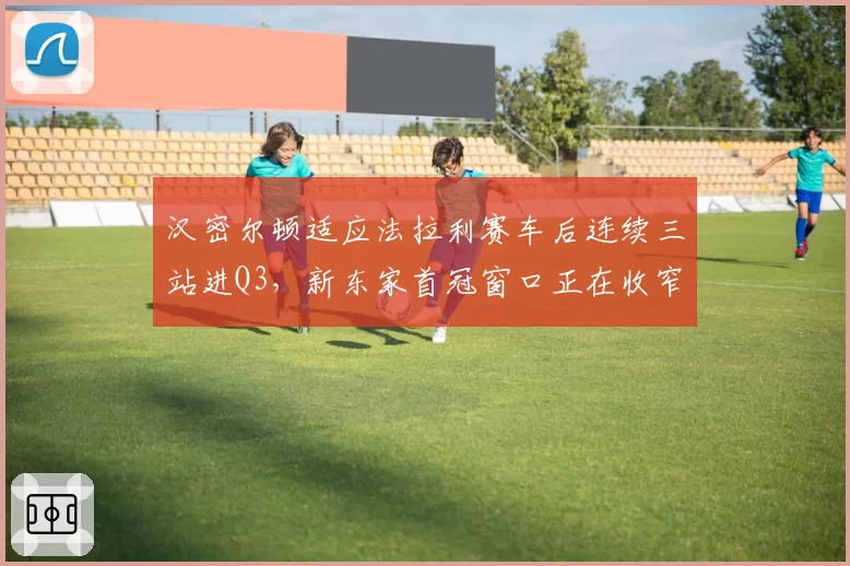 汉密尔顿适应法拉利赛车后连续三站进Q3，新东家首冠窗口正在收窄