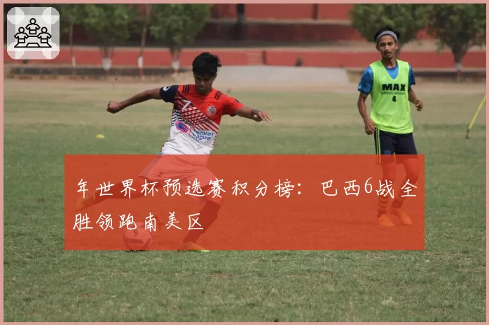 年世界杯预选赛积分榜：巴西6战全胜领跑南美区