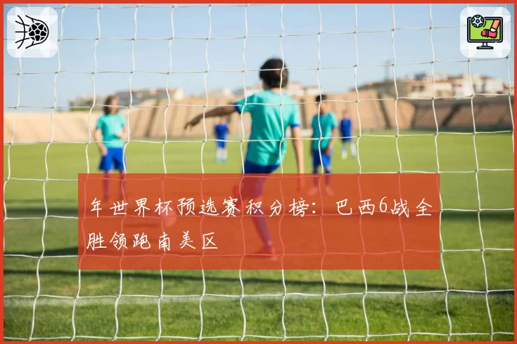 年世界杯预选赛积分榜：巴西6战全胜领跑南美区