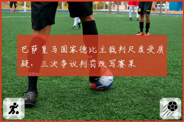 巴萨皇马国家德比主裁判尺度受质疑,三次争议判罚改写赛果