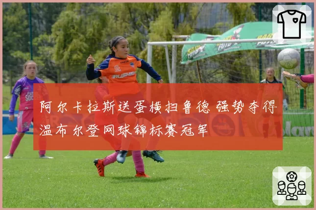 阿尔卡拉斯送蛋横扫鲁德 强势夺得温布尔登网球锦标赛冠军