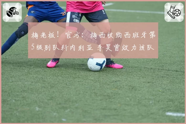 梅老板！官方：梅西收购西班牙第5级别队科内利亚 李昊曾效力该队