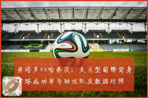 劳塔罗vs哈弗茨：支点型前锋背身拿球成功率与助攻队友数据对照