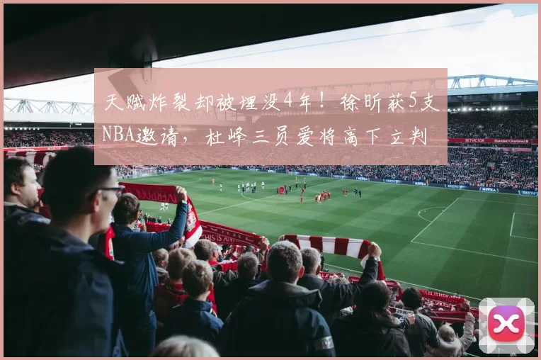 天赋炸裂却被埋没4年！徐昕获5支NBA邀请，杜峰三员爱将高下立判