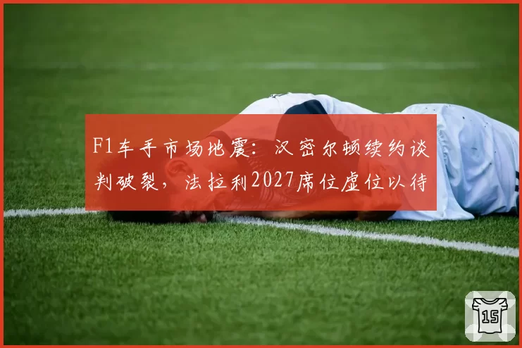 F1车手市场地震：汉密尔顿续约谈判破裂，法拉利2027席位虚位以待