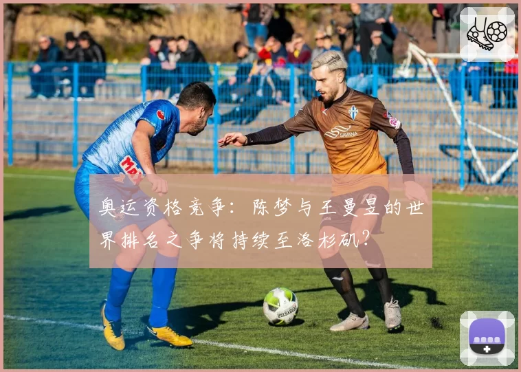 奥运资格竞争：陈梦与王曼昱的世界排名之争将持续至洛杉矶？