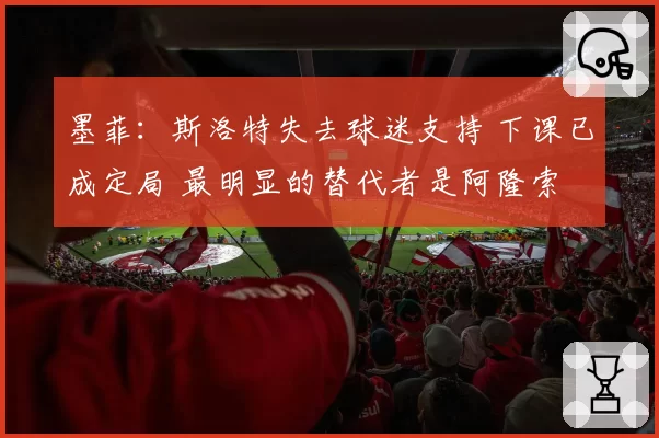 墨菲:斯洛特失去球迷支持 下课已成定局 最明显的替代者是阿隆索