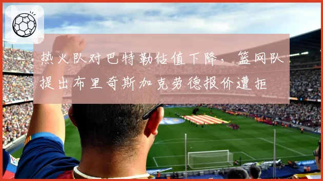 热火队对巴特勒估值下降,篮网队提出布里奇斯加克劳德报价遭拒