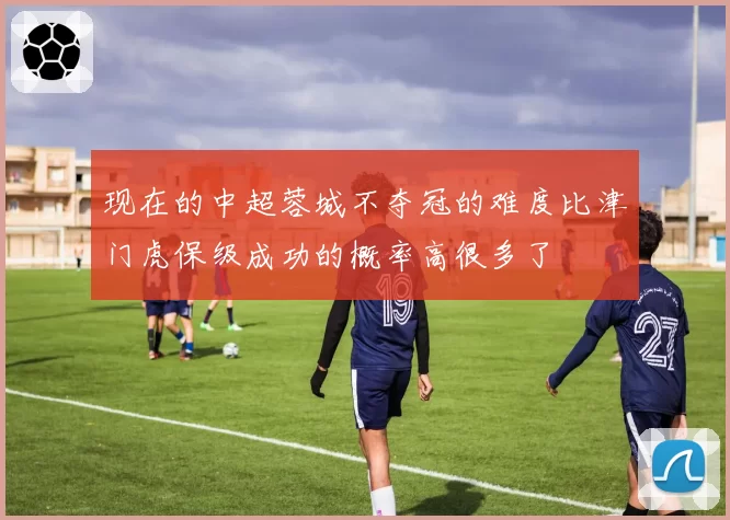 现在的中超蓉城不夺冠的难度比津门虎保级成功的概率高很多了