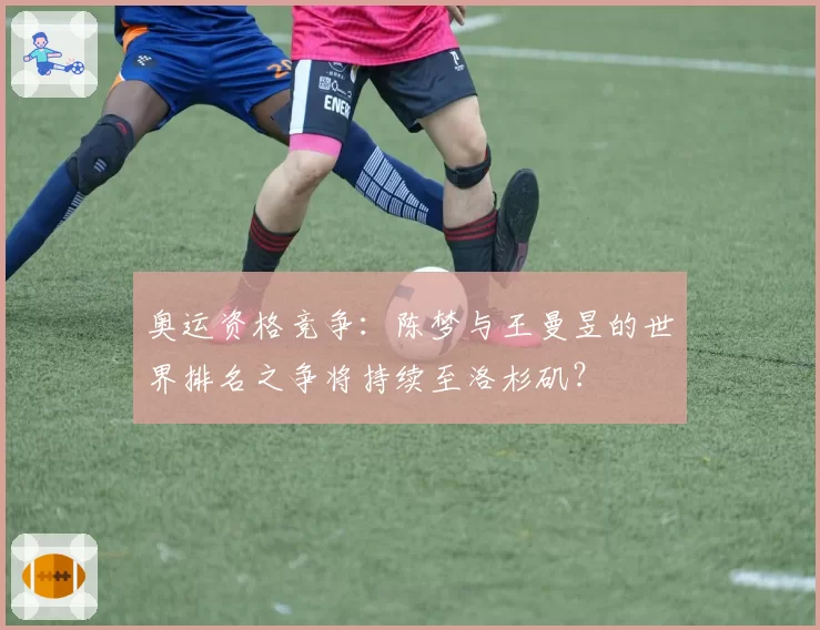 奥运资格竞争：陈梦与王曼昱的世界排名之争将持续至洛杉矶？